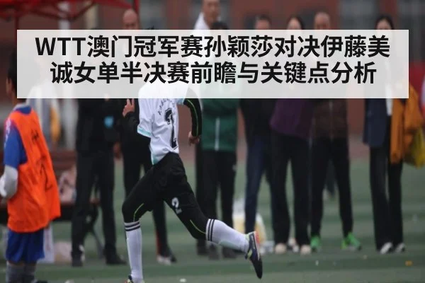 WTT澳门冠军赛孙颖莎对决伊藤美诚女单半决赛前瞻与关键点分析