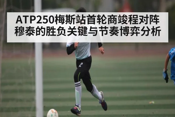 ATP250梅斯站首轮商竣程对阵穆泰的胜负关键与节奏博弈分析